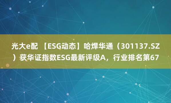 光大e配 【ESG动态】哈焊华通（301137.SZ）获华证指数ESG最新评级A，行业排名第67
