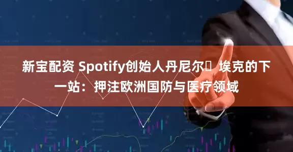 新宝配资 Spotify创始人丹尼尔・埃克的下一站：押注欧洲国防与医疗领域