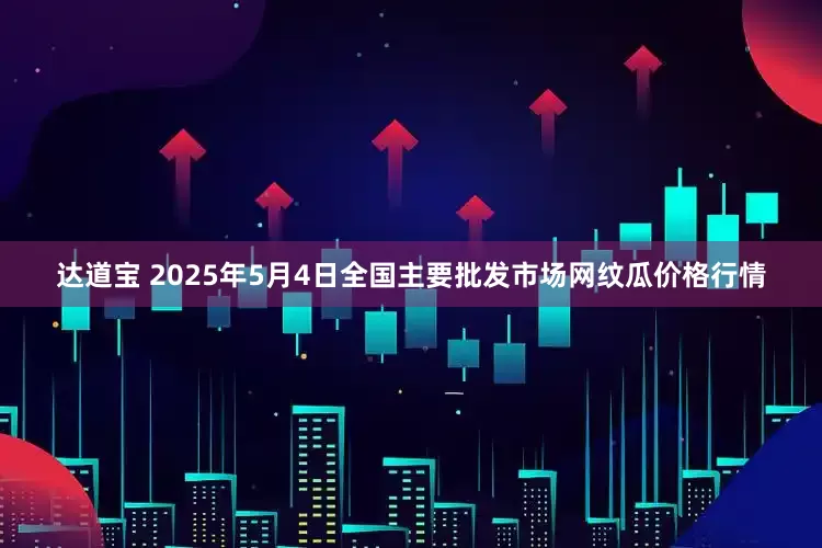 达道宝 2025年5月4日全国主要批发市场网纹瓜价格行情