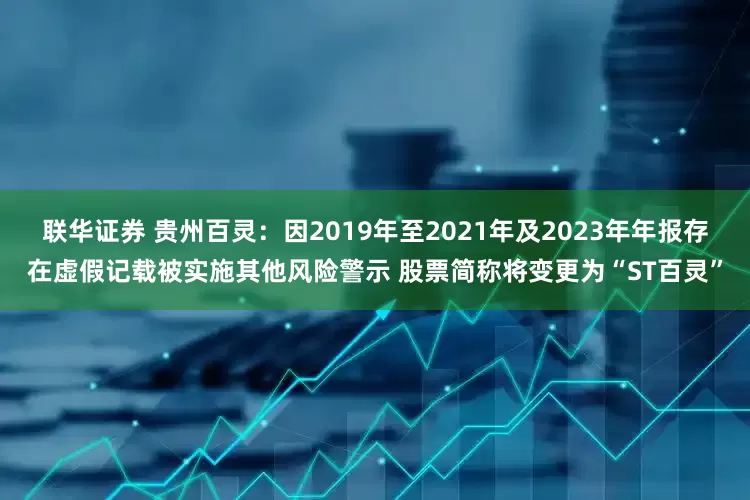 联华证券 贵州百灵：因2019年至2021年及2023年年报存在虚假记载被实施其他风险警示 股票简称将变更为“ST百灵”