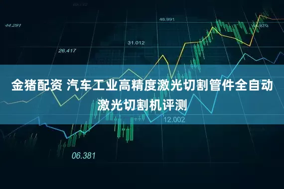 金猪配资 汽车工业高精度激光切割管件全自动激光切割机评测